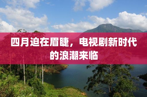 四月迫在眉睫，电视剧新时代的浪潮来临