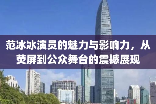 范冰冰演员的魅力与影响力，从荧屏到公众舞台的震撼展现