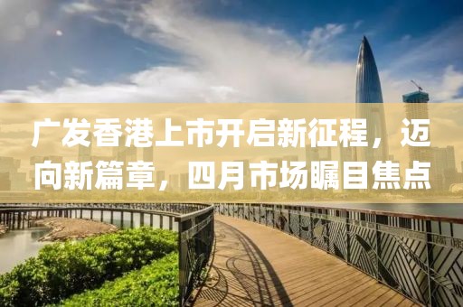 广发香港上市开启新征程，迈向新篇章，四月市场瞩目焦点