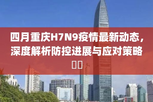 四月重庆H7N9疫情最新动态，深度解析防控进展与应对策略​​