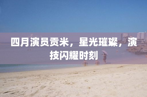四月演员贡米，星光璀璨，演技闪耀时刻