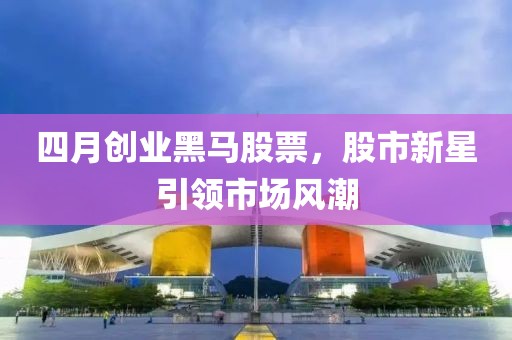 四月创业黑马股票，股市新星引领市场风潮