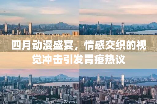 四月动漫盛宴，情感交织的视觉冲击引发胃疼热议