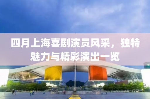 四月上海喜剧演员风采，独特魅力与精彩演出一览