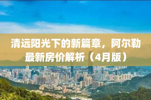 清远阳光下的新篇章，阿尔勒最新房价解析（4月版）