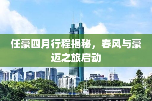 任豪四月行程揭秘，春风与豪迈之旅启动