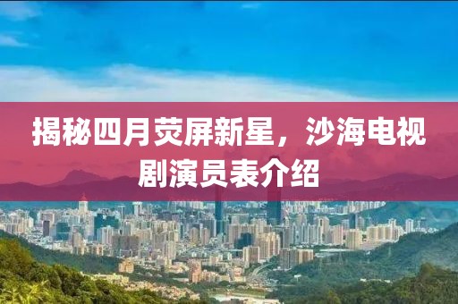 揭秘四月荧屏新星，沙海电视剧演员表介绍
