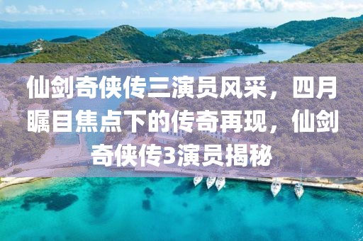 仙剑奇侠传三演员风采，四月瞩目焦点下的传奇再现，仙剑奇侠传3演员揭秘