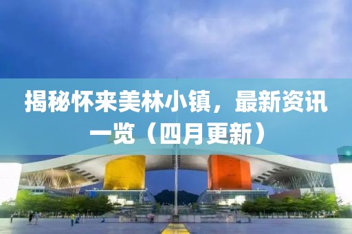 揭秘怀来美林小镇，最新资讯一览（四月更新）