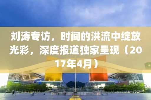 刘涛专访，时间的洪流中绽放光彩，深度报道独家呈现（2017年4月）