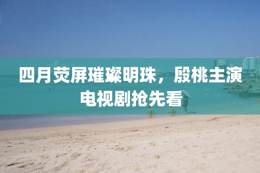四月荧屏璀璨明珠，殷桃主演电视剧抢先看
