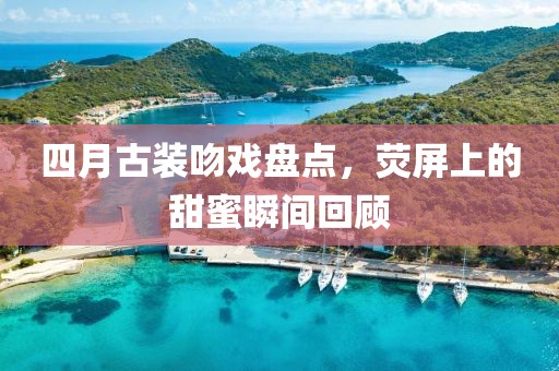 四月古装吻戏盘点，荧屏上的甜蜜瞬间回顾