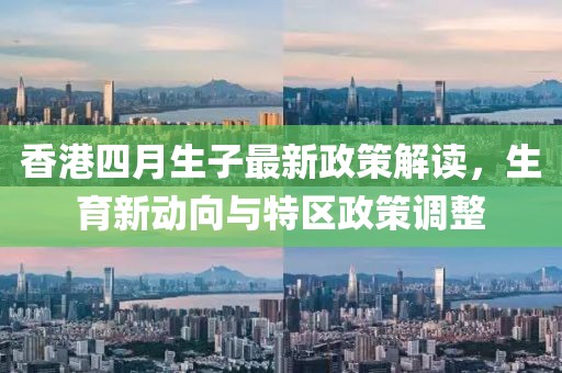 香港四月生子最新政策解读，生育新动向与特区政策调整
