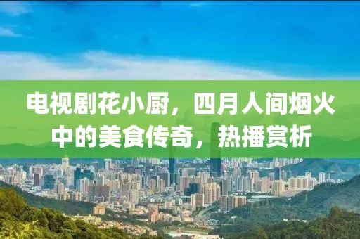 电视剧花小厨，四月人间烟火中的美食传奇，热播赏析