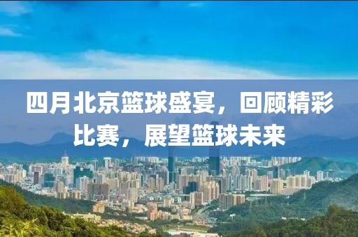 四月北京篮球盛宴，回顾精彩比赛，展望篮球未来