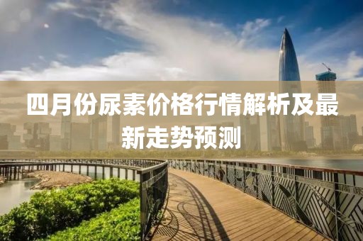 四月份尿素价格行情解析及最新走势预测