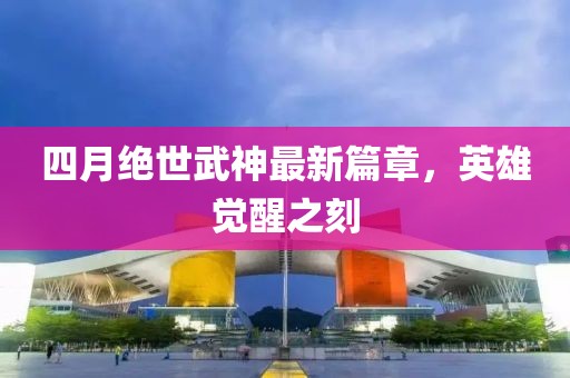 四月绝世武神最新篇章，英雄觉醒之刻