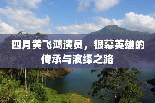 四月黄飞鸿演员，银幕英雄的传承与演绎之路