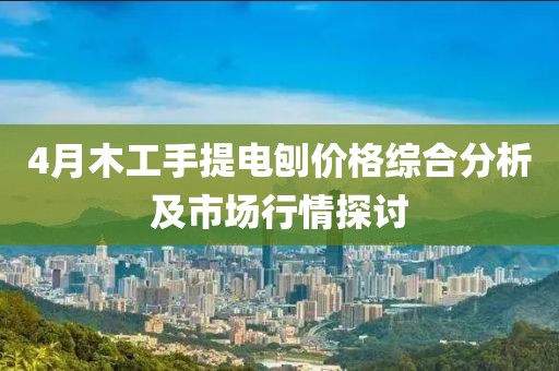 4月木工手提电刨价格综合分析及市场行情探讨