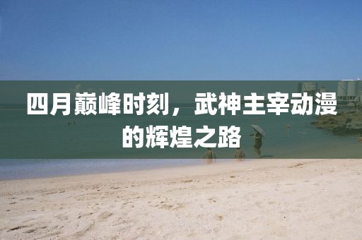 四月巅峰时刻，武神主宰动漫的辉煌之路
