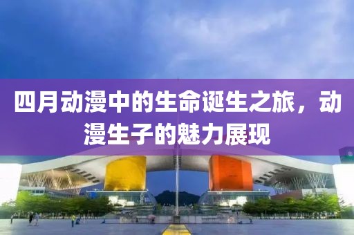 四月动漫中的生命诞生之旅，动漫生子的魅力展现