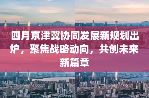 四月京津冀协同发展新规划出炉，聚焦战略动向，共创未来新篇章