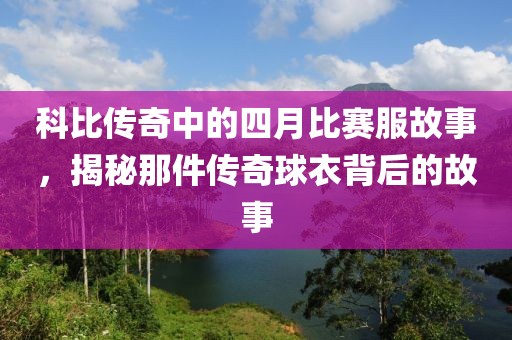 科比传奇中的四月比赛服故事，揭秘那件传奇球衣背后的故事
