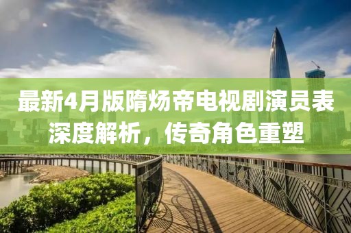 最新4月版隋炀帝电视剧演员表深度解析，传奇角色重塑
