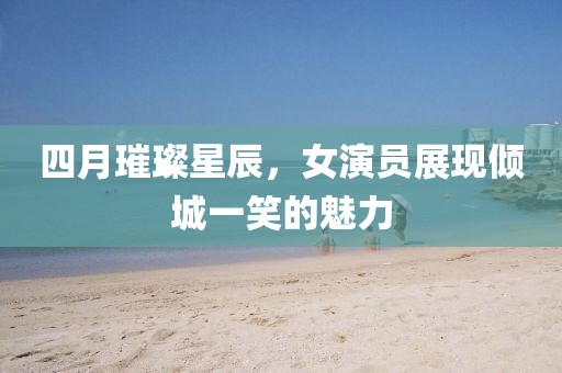 四月璀璨星辰，女演员展现倾城一笑的魅力