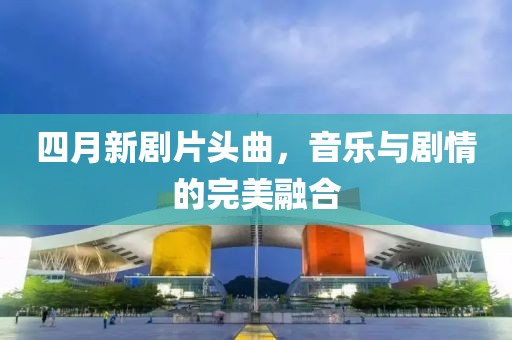 四月新剧片头曲，音乐与剧情的完美融合