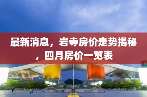 最新消息，岩寺房价走势揭秘，四月房价一览表