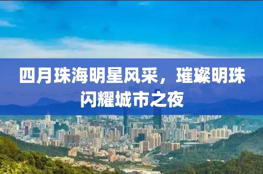 四月珠海明星风采，璀璨明珠闪耀城市之夜