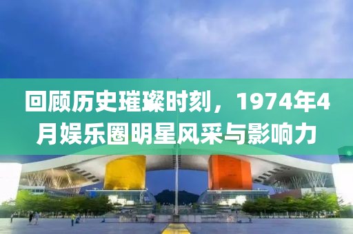 回顾历史璀璨时刻，1974年4月娱乐圈明星风采与影响力