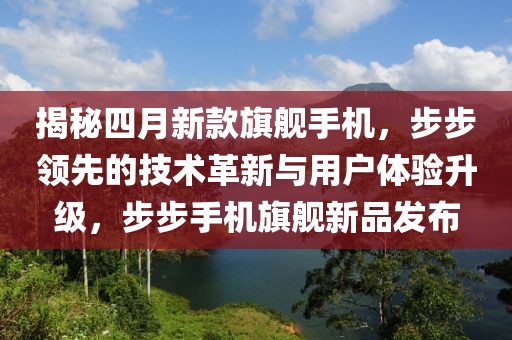 揭秘四月新款旗舰手机，步步领先的技术革新与用户体验升级，步步手机旗舰新品发布
