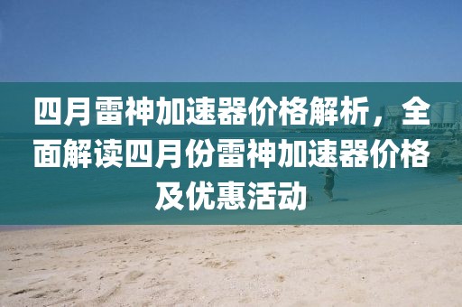 四月雷神加速器价格解析，全面解读四月份雷神加速器价格及优惠活动