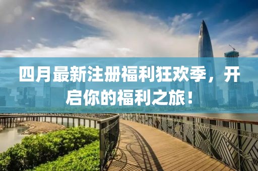 四月最新注册福利狂欢季，开启你的福利之旅！