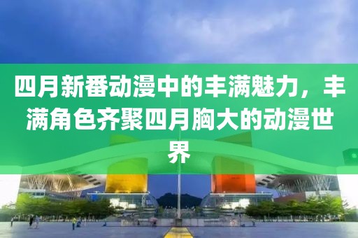 四月新番动漫中的丰满魅力，丰满角色齐聚四月胸大的动漫世界