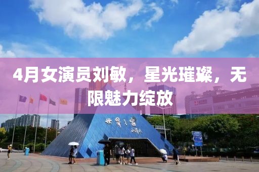 4月女演员刘敏，星光璀璨，无限魅力绽放