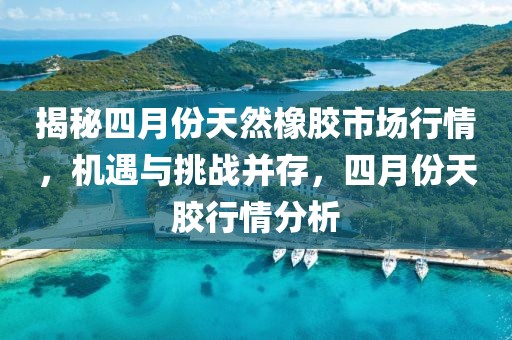 揭秘四月份天然橡胶市场行情，机遇与挑战并存，四月份天胶行情分析