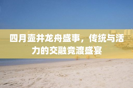 四月壶井龙舟盛事，传统与活力的交融竞渡盛宴