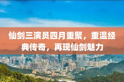 仙剑三演员四月重聚，重温经典传奇，再现仙剑魅力