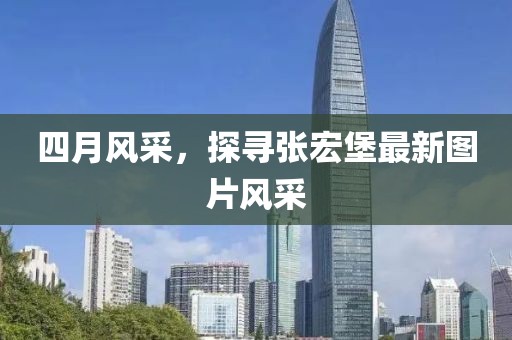 四月风采，探寻张宏堡最新图片风采
