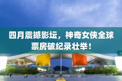 四月震撼影坛，神奇女侠全球票房破纪录壮举！