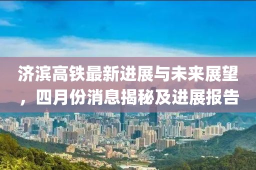 济滨高铁最新进展与未来展望，四月份消息揭秘及进展报告