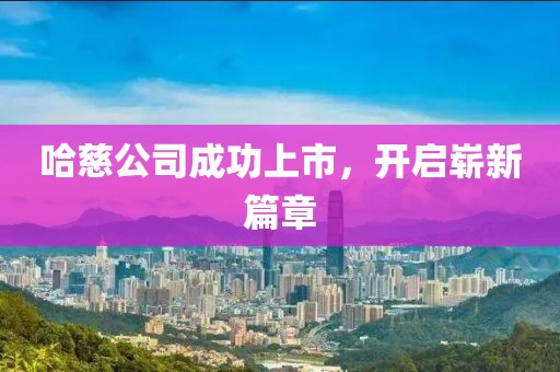 哈慈公司成功上市，开启崭新篇章