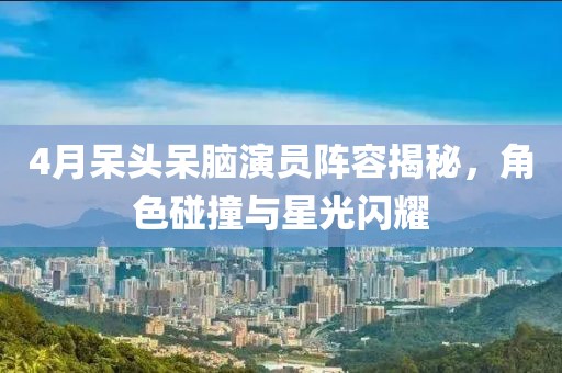 4月呆头呆脑演员阵容揭秘，角色碰撞与星光闪耀