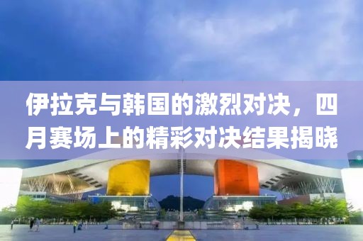伊拉克与韩国的激烈对决，四月赛场上的精彩对决结果揭晓