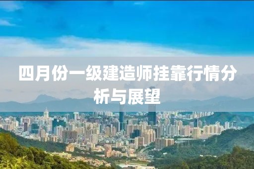 四月份一级建造师挂靠行情分析与展望