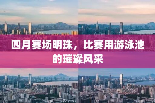 四月赛场明珠，比赛用游泳池的璀璨风采
