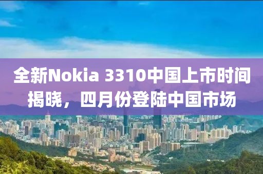 全新Nokia 3310中国上市时间揭晓，四月份登陆中国市场